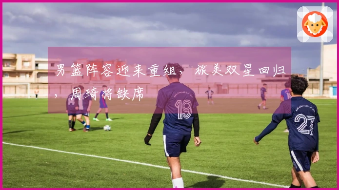 男篮阵容迎来重组，旅美双星回归，周琦将缺席