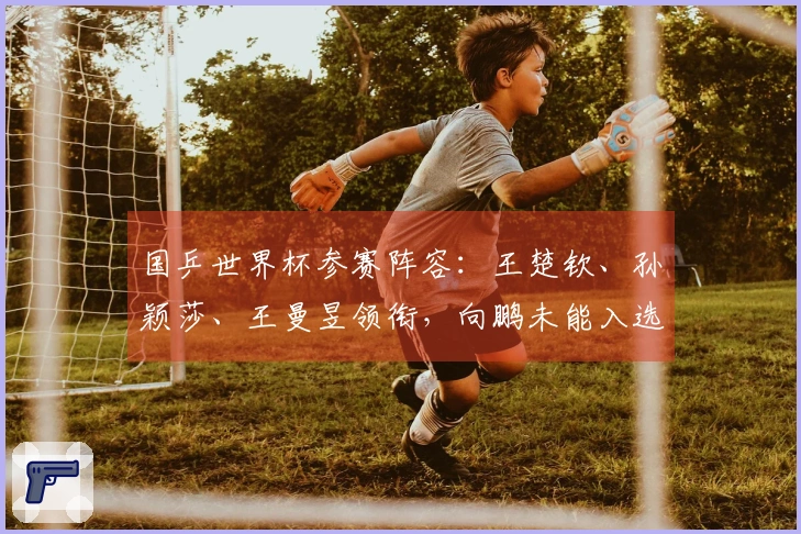 国乒世界杯参赛阵容：王楚钦、孙颖莎、王曼昱领衔，向鹏未能入选