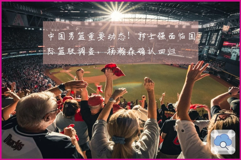 中国男篮重要动态！郭士强面临国际篮联调查，杨瀚森确认回归