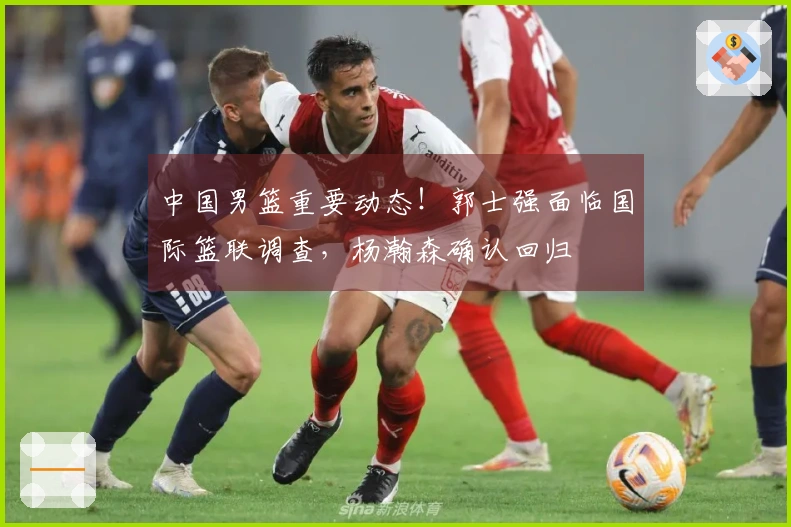 中国男篮重要动态！郭士强面临国际篮联调查，杨瀚森确认回归