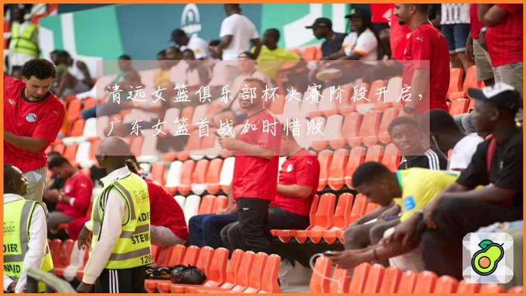 清远女篮俱乐部杯决赛阶段开启，广东女篮首战加时惜败