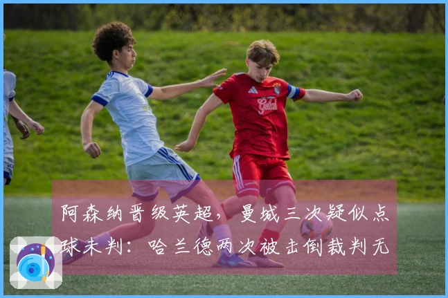 阿森纳晋级英超，曼城三次疑似点球未判：哈兰德两次被击倒裁判无视