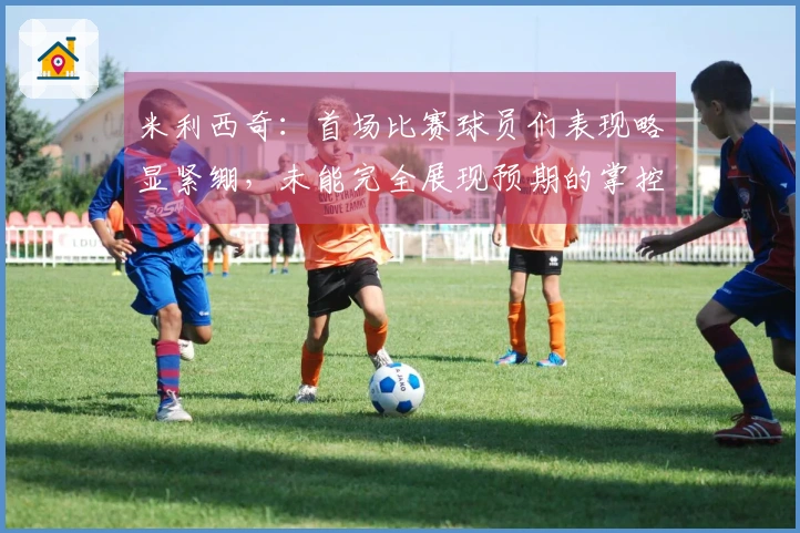 米利西奇：首场比赛球员们表现略显紧绷，未能完全展现预期的掌控力