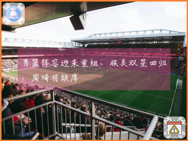 男篮阵容迎来重组，旅美双星回归，周琦将缺席