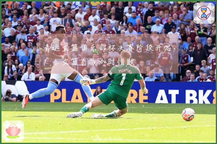 清远女篮俱乐部杯决赛阶段开启，广东女篮首战加时惜败