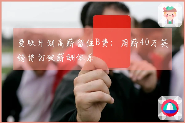 曼联计划高薪留住B费：周薪40万英镑将打破薪酬体系