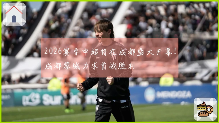 2026赛季中超将在成都盛大开幕！成都蓉城力求首战胜利