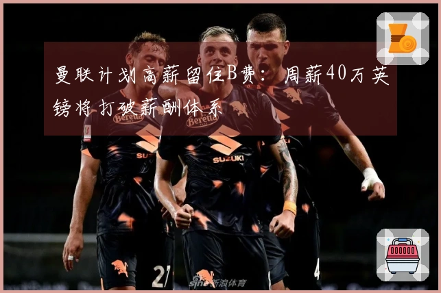 曼联计划高薪留住B费：周薪40万英镑将打破薪酬体系