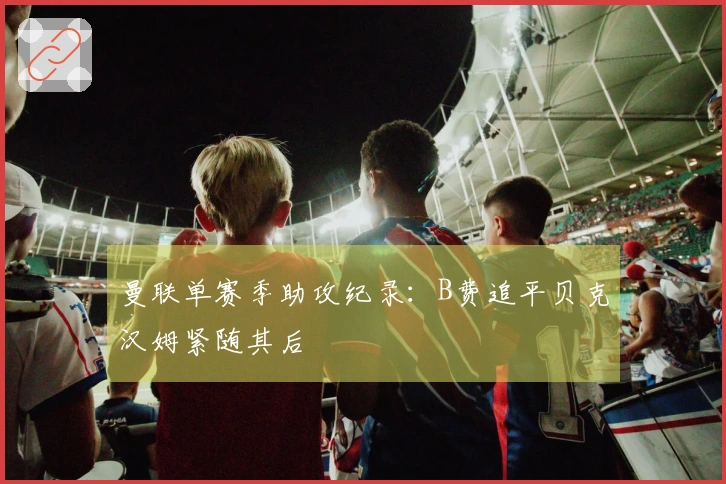 曼联单赛季助攻纪录：B费追平贝克汉姆紧随其后