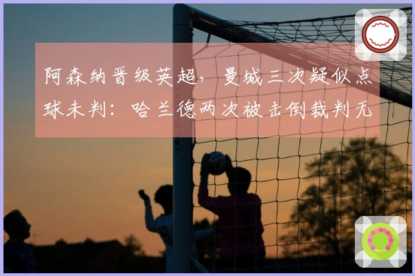 阿森纳晋级英超，曼城三次疑似点球未判：哈兰德两次被击倒裁判无视
