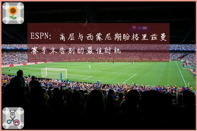 ESPN：高层与西蒙尼期盼格里兹曼赛季末告别的最佳时机