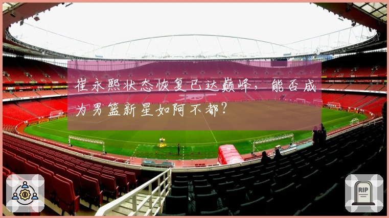 崔永熙状态恢复已达巅峰，能否成为男篮新星如阿不都？