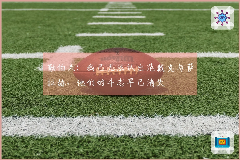 勒伯夫：我已无法认出范戴克与萨拉赫，他们的斗志早已消失